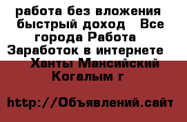 работа без вложения, быстрый доход - Все города Работа » Заработок в интернете   . Ханты-Мансийский,Когалым г.